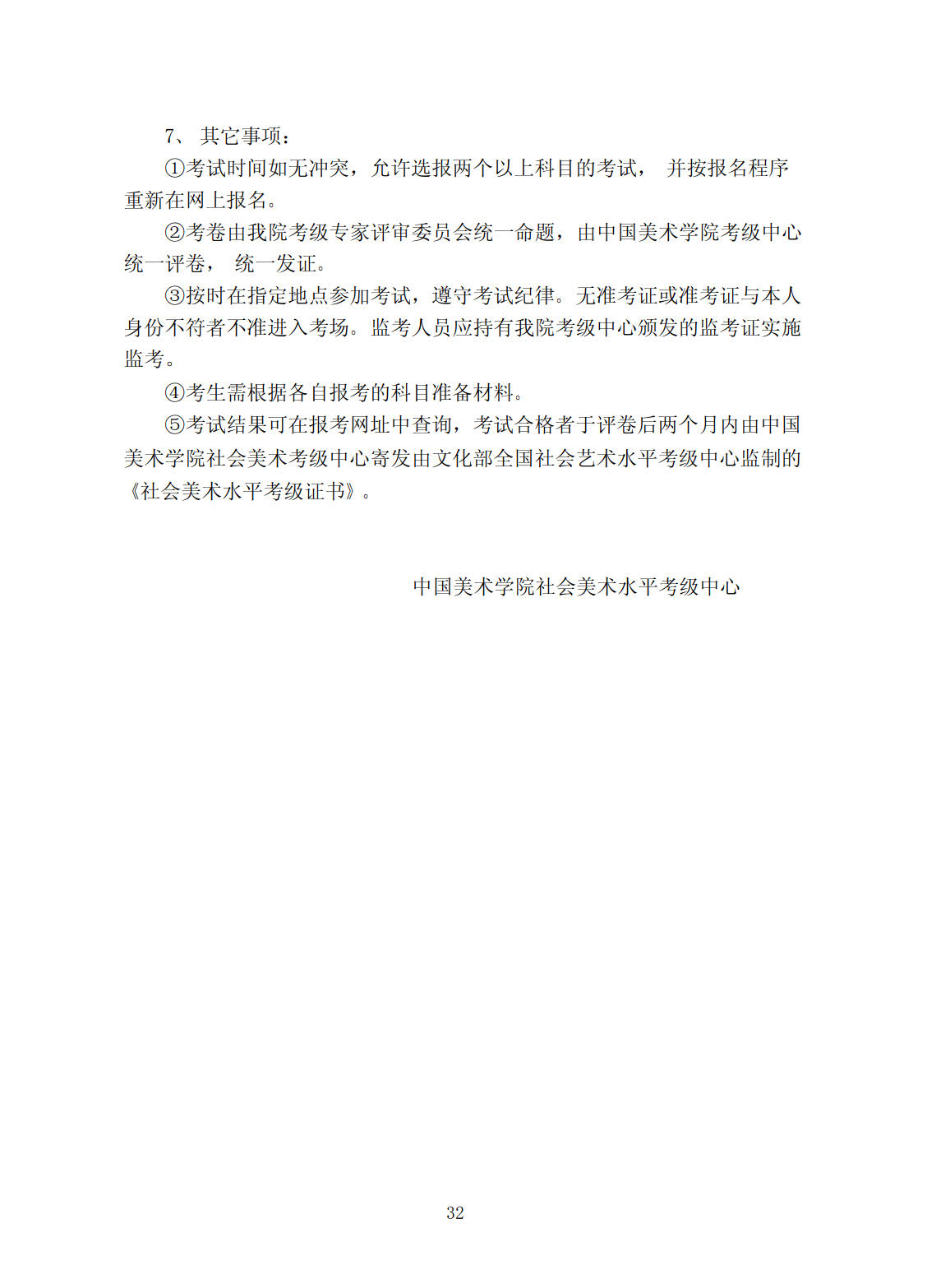 7、 其他事项: (1)、考试时间如无冲突,允许选报两个以上科目的考试,并按报名程序重新在网上报名。 (2)、考卷由我院考级专家评审委员会统一命题,由中国美术学院考级中心统一评卷,统一发证。 (3) 、按时在指定地点参加考试,遵守考试纪律。无准考证或准考证与本人身份不符者不准进入考场。监考人员应持有我院考级中心颁发的监考证实施监考。 (4)、考生需根据各自报考的科目准备材料。 (5)、考试结果可在报考网址中查询,考试合格者于评卷后两个月内由中国美术学院社会美术考级中心寄发由文化部全国社会艺术水平考级中心监制的《社会美术水平考级证书》。 中国美术学院社会美术水平考级中心