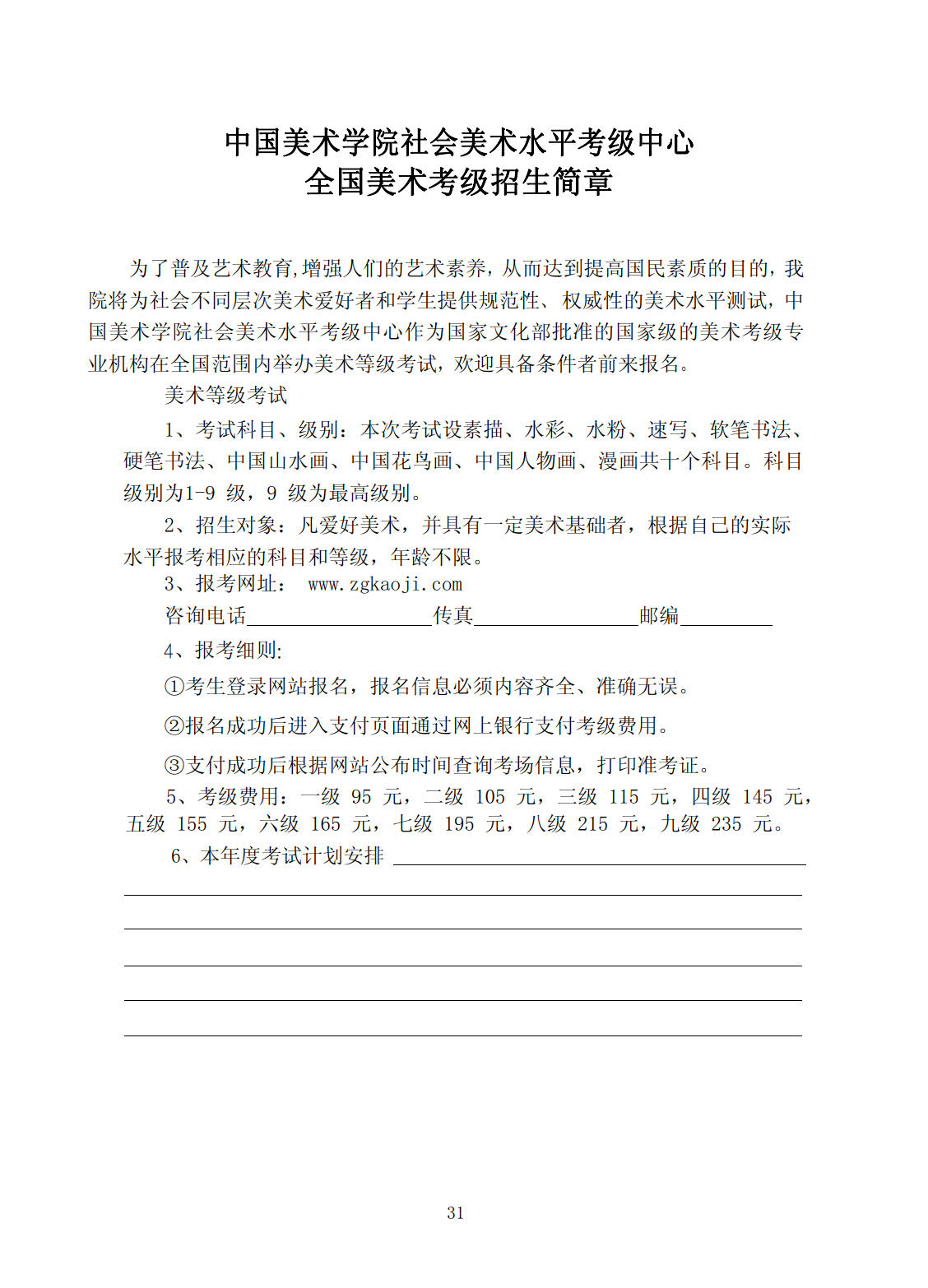 中国美术学院社会美术水平考级中心 全国美术考级招生简章 为了普及艺术教育,增强人民的艺术素养,从而达到提高国民素质的目的,我院将为社会不同层次美术爱好者和学生提供规范性、权威性的美术水平测试,中国美术学 院社会美术水平考级中心作为国家文化部批准的国家级的美术考级专业机构在全国范围内举办美术等级考试,欢迎具备条件者前来报名。 美术等级考试: 1、 考试科目、级别:本次考试设素描、水彩画、水粉画、速写、软笔书法、硬笔书法、山水、花鸟、人物、漫画共十个科目。科目级别为1-9级,9级为最高级别。 2、 招生对象:凡爱好美术,并具有一定美术基础者,根据自己的实际水平报考相应的科目和等级,年龄不限。 3、 报考网址:www.zgkaoji.com 咨询电话______________传真____________邮编___________ 4、 报考细则: (1)、考生登录网址报名,报名信息必须内容齐全、准确无误。 (2)、报名成功后进入支付页面通过网上银行支付考级费用。 (3)、支付成功后根据网站公布时间查询考场信息,打印准考证。 5、 考级费用:一级95元,二级105元,三级115元,四级145元,五级155元,六级165元,七级195元,八级215元,九级235元。 6、 本年度考试计划安排